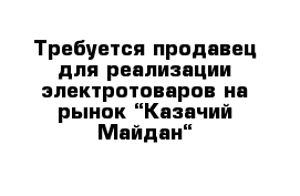 Требуется продавец для реализации электротоваров на рынок “Казачий Майдан“